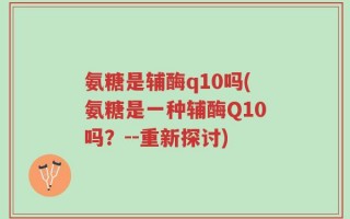 氨糖是辅酶q10吗(氨糖是一种辅酶Q10吗？--重新探讨)