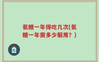 氨糖一年得吃几次(氨糖一年需多少服用？)