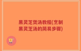 黑灵芝煲汤教程(烹制黑灵芝汤的简易步骤)
