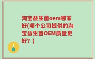 淘宝益生菌oem哪家好(哪个公司提供的淘宝益生菌OEM质量更好？)