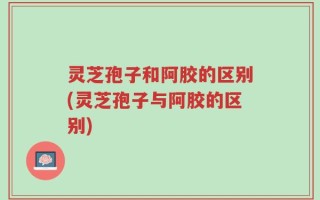 灵芝孢子和阿胶的区别(灵芝孢子与阿胶的区别)