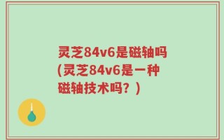 灵芝84v6是磁轴吗(灵芝84v6是一种磁轴技术吗？)