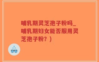 哺乳期灵芝孢子粉吗_哺乳期妇女能否服用灵芝孢子粉？)