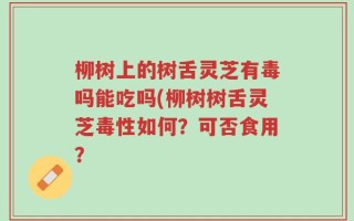 柳树上的树舌灵芝有毒吗能吃吗(柳树树舌灵芝毒性如何？可否食用？