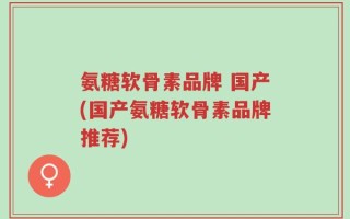 氨糖软骨素品牌 国产(国产氨糖软骨素品牌推荐)
