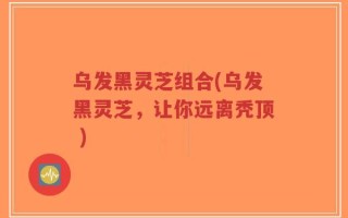 乌发黑灵芝组合(乌发黑灵芝，让你远离秃顶 )