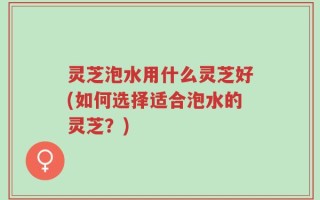 灵芝泡水用什么灵芝好(如何选择适合泡水的灵芝？)