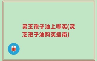 灵芝孢子油上哪买(灵芝孢子油购买指南)