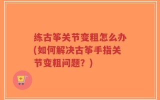 练古筝关节变粗怎么办(如何解决古筝手指关节变粗问题？)