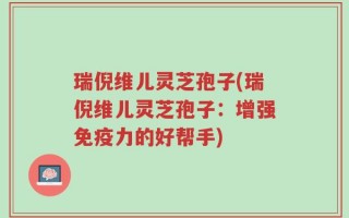 瑞倪维儿灵芝孢子(瑞倪维儿灵芝孢子：增强免疫力的好帮手)