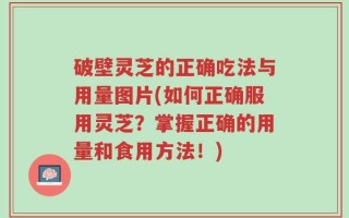 破壁灵芝的正确吃法与用量图片(如何正确服用灵芝？掌握正确的用量和食用方法！)