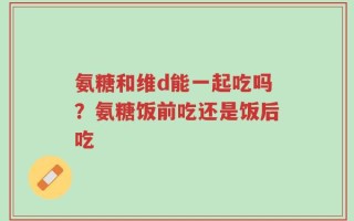 氨糖和维d能一起吃吗？氨糖饭前吃还是饭后吃