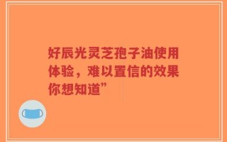 好辰光灵芝孢子油使用体验，难以置信的效果你想知道”