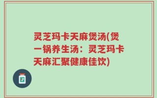 灵芝玛卡天麻煲汤(煲一锅养生汤：灵芝玛卡天麻汇聚健康佳饮)