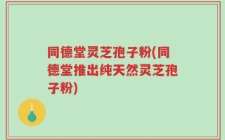 同德堂灵芝孢子粉(同德堂推出纯天然灵芝孢子粉)