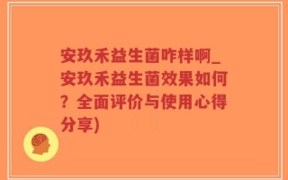 安玖禾益生菌咋样啊_安玖禾益生菌效果如何？全面评价与使用心得分享)
