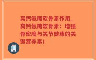 高钙氨糖软骨素作用_高钙氨糖软骨素：增强骨密度与关节健康的关键营养素)
