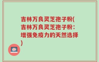 吉林万良灵芝孢子粉(吉林万良灵芝孢子粉：增强免疫力的天然选择)