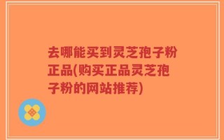 去哪能买到灵芝孢子粉正品(购买正品灵芝孢子粉的网站推荐)