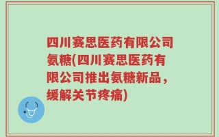 四川赛思医药有限公司氨糖(四川赛思医药有限公司推出氨糖新品，缓解关节疼痛)