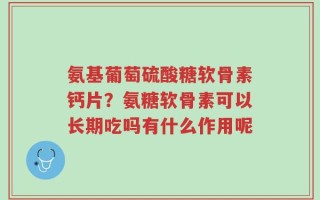 氨基葡萄硫酸糖软骨素钙片？氨糖软骨素可以长期吃吗有什么作用呢