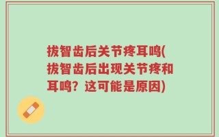 拔智齿后关节疼耳鸣(拔智齿后出现关节疼和耳鸣？这可能是原因)