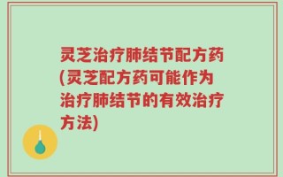 灵芝治疗肺结节配方药(灵芝配方药可能作为治疗肺结节的有效治疗方法)