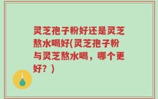灵芝孢子粉好还是灵芝熬水喝好(灵芝孢子粉与灵芝熬水喝，哪个更好？)