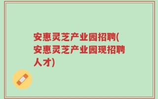 安惠灵芝产业园招聘(安惠灵芝产业园现招聘人才)