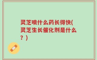 灵芝喷什么药长得快(灵芝生长催化剂是什么？)