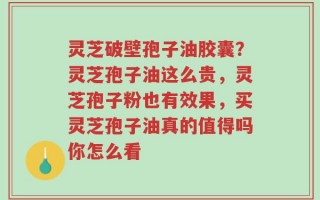 灵芝破壁孢子油胶囊？灵芝孢子油这么贵，灵芝孢子粉也有效果，买灵芝孢子油真的值得吗你怎么看