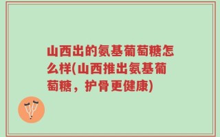 山西出的氨基葡萄糖怎么样(山西推出氨基葡萄糖，护骨更健康)