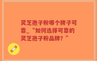 灵芝孢子粉哪个牌子可靠_“如何选择可靠的灵芝孢子粉品牌？”