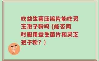 吃益生菌压缩片能吃灵芝孢子粉吗 (能否同时服用益生菌片和灵芝孢子粉？)