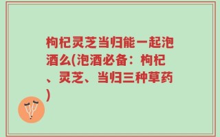 枸杞灵芝当归能一起泡酒么(泡酒必备：枸杞、灵芝、当归三种草药)