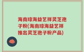 海南琼海益艺祥灵芝孢子粉(海南琼海益艺祥推出灵芝孢子粉产品)