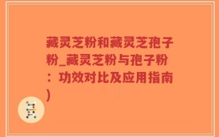 藏灵芝粉和藏灵芝孢子粉_藏灵芝粉与孢子粉：功效对比及应用指南)