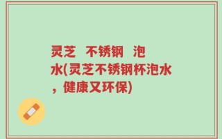 灵芝  不锈钢  泡水(灵芝不锈钢杯泡水，健康又环保)