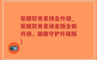 氨糖软骨素绿金升级_氨糖软骨素绿金版全新升级，健康守护升级版)