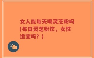 女人能每天喝灵芝粉吗(每日灵芝粉饮，女性适宜吗？)