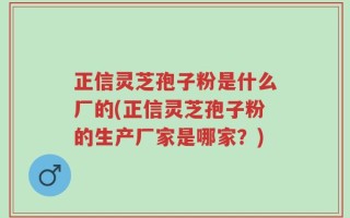 正信灵芝孢子粉是什么厂的(正信灵芝孢子粉的生产厂家是哪家？)