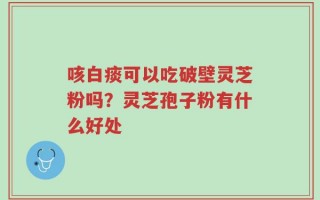 咳白痰可以吃破壁灵芝粉吗？灵芝孢子粉有什么好处