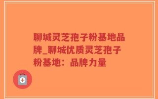 聊城灵芝孢子粉基地品牌_聊城优质灵芝孢子粉基地：品牌力量