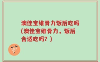 澳佳宝维骨力饭后吃吗(澳佳宝维骨力，饭后合适吃吗？)