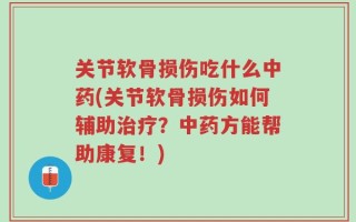 关节软骨损伤吃什么中药(关节软骨损伤如何辅助治疗？中药方能帮助康复！)