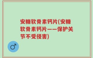 安糠软骨素钙片(安糠软骨素钙片——保护关节不受侵害)