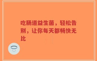 吃肠道益生菌，轻松告别，让你每天都畅快无比