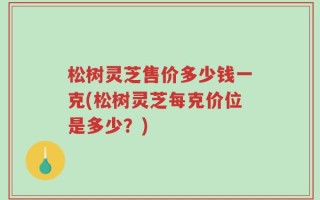 松树灵芝售价多少钱一克(松树灵芝每克价位是多少？)