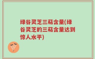 绿谷灵芝三萜含量(绿谷灵芝的三萜含量达到惊人水平)