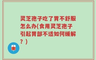 灵芝孢子吃了胃不舒服怎么办(食用灵芝孢子引起胃部不适如何缓解？)
